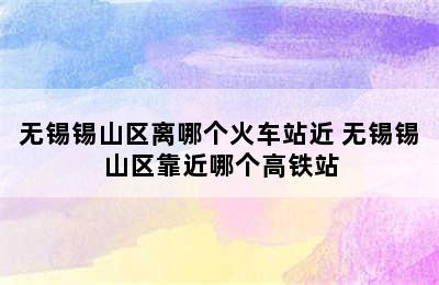 无锡锡山区离哪个火车站近 无锡锡山区靠近哪个高铁站